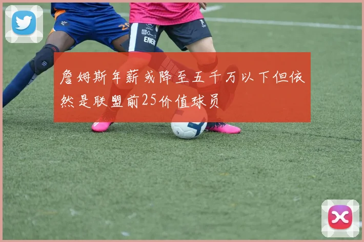 詹姆斯年薪或降至五千万以下但依然是联盟前25价值球员
